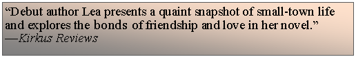 Text Box: Debut author Lea presents a quaint snapshot of small-town life and explores the bonds of friendship and love in her novel.Kirkus Reviews
