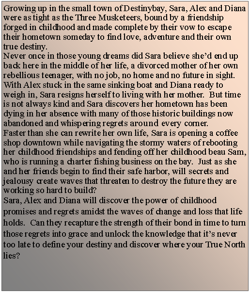 Text Box: Growing up in the small town of Destinybay, Sara, Alex and Diana were as tight as the Three Musketeers, bound by a friendship forged in childhood and made complete by their vow to escape their hometown someday to find love, adventure and their own true destiny.Never once in those young dreams did Sara believe shed end up back here in the middle of her life, a divorced mother of her own rebellious teenager, with no job, no home and no future in sight.  With Alex stuck in the same sinking boat and Diana ready to weigh in, Sara resigns herself to living with her mother.  But time is not always kind and Sara discovers her hometown has been dying in her absence with many of those historic buildings now abandoned and whispering regrets around every corner.  Faster than she can rewrite her own life, Sara is opening a coffee shop downtown while navigating the stormy waters of rebooting her childhood friendships and fending off her childhood beau Sam, who is running a charter fishing business on the bay.  Just as she and her friends begin to find their safe harbor, will secrets and jealousy create waves that threaten to destroy the future they are working so hard to build?Sara, Alex and Diana will discover the power of childhood promises and regrets amidst the waves of change and loss that life holds.  Can they recapture the strength of their bond in time to turn those regrets into grace and unlock the knowledge that its never too late to define your destiny and discover where your True North lies?